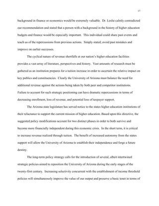 17


background in finance or economics would be extremely valuable. Dr. Leslie calmly contradicted

our recommendation and stated that a person with a background in the history of higher education

budgets and finance would be especially important. This individual could share past events and

teach us of the repercussions from previous actions. Simply stated, avoid past mistakes and

improve on earlier successes.

       The cyclical nature of revenue shortfalls at our nation’s higher education facilities

provides a vast array of literature, perspectives and history. Vast amounts of research must be

gathered as an institution prepares for a tuition increase in order to ascertain the relative impact on

key publics and constituencies. Clearly the University of Arizona must balance the need for

additional revenue against the actions being taken by both peer and competitor institutions.

Failure to account for such strategic positioning can have dramatic repercussions in terms of

decreasing enrollment, loss of revenue, and potential loss of taxpayer support.

       The Arizona state legislature has served notice to the states higher education institutions of

their reluctance to support the current mission of higher education. Based upon this directive, the

suggested policy modifications account for two distinct phases in order to both survive and

become more financially independent during this economic crisis. In the short term, it is critical

to increase revenue realized through tuition. The benefit of increased autonomy from the states

support will allow the University of Arizona to establish their independence and forge a future

destiny.

       The long-term policy strategy calls for the introduction of several, albeit intertwined

strategic policies aimed to reposition the University of Arizona during the early stages of the

twenty-first century. Increasing selectivity concurrent with the establishment of income threshold

policies will simultaneously improve the value of our output and preserve a basic tenet in terms of
 