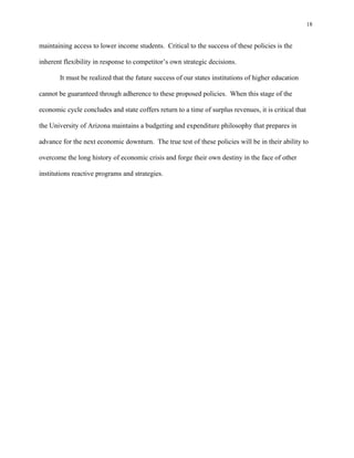 18


maintaining access to lower income students. Critical to the success of these policies is the

inherent flexibility in response to competitor’s own strategic decisions.

       It must be realized that the future success of our states institutions of higher education

cannot be guaranteed through adherence to these proposed policies. When this stage of the

economic cycle concludes and state coffers return to a time of surplus revenues, it is critical that

the University of Arizona maintains a budgeting and expenditure philosophy that prepares in

advance for the next economic downturn. The true test of these policies will be in their ability to

overcome the long history of economic crisis and forge their own destiny in the face of other

institutions reactive programs and strategies.
 