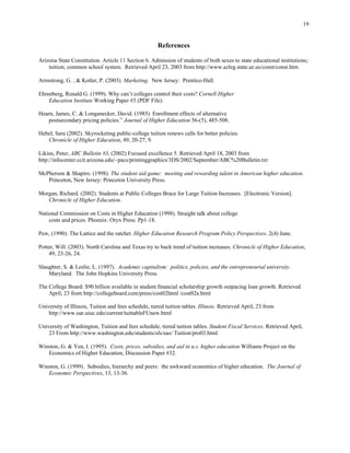 19


                                                      References

Arizona State Constitution. Article 11 Section 6. Admission of students of both sexes to state educational institutions;
    tuition; common school system. Retrieved April 23, 2003 from http://www.azleg.state.az.us/const/const.htm

Armstrong, G. , & Kotler, P. (2003). Marketing. New Jersey: Prentice-Hall.

Ehrenberg, Ronald G. (1999). Why can’t colleges control their costs? Cornell Higher
    Education Institute Working Paper #3 (PDF File).

Hearn, James, C. & Longanecker, David. (1985). Enrollment effects of alternative
    postsecondary pricing policies.” Journal of Higher Education 56-(5), 485-508.

Hebel, Sara (2002). Skyrocketing public-college tuition renews calls for better policies.
   Chronicle of Higher Education, 49, 20-27, 9.

Likins, Peter, ABC Bulletin #3, (2002) Focused excellence 5. Retrieved April 18, 2003 from
http://infocenter.ccit.arizona.edu/~pacs/printinggraphics/3DS/2002/September/ABC%20Bulletin.txt

McPherson & Shapiro. (1998). The student aid game: meeting and rewarding talent in American higher education.
   Princeton, New Jersey: Princeton University Press.

Morgan, Richard. (2002). Students at Public Colleges Brace for Large Tuition Increases. [Electronic Version].
   Chronicle of Higher Education.

National Commission on Costs in Higher Education (1998). Straight talk about college
    costs and prices. Phoenix: Oryx Press. Pp1-18.

Pew, (1990). The Lattice and the ratchet. Higher Education Research Program Policy Perspectives. 2(4) June.

Potter, Will. (2003). North Carolina and Texas try to buck trend of tuition increases. Chronicle of Higher Education,
    49, 23-26, 24.

Slaughter, S. & Leslie, L. (1997). Academic capitalism: politics, policies, and the entrepreneurial university.
    Maryland: The John Hopkins University Press.

The College Board: $90 billion available in student financial scholarship growth outpacing loan growth. Retrieved
    April, 23 from http://collegeboard.com/press/cost02html /cost02a.html

University of Illinois, Tuition and fees schedule, tiered tuition tables. Illinois. Retrieved April, 23 from
    http://www.oar.uiuc.edu/current/tuittableFUnew.html

University of Washington, Tuition and fees schedule, tiered tuition tables. Student Fiscal Services. Retrieved April,
    23 From http://www.washington.edu/students/sfs/sao/ Tuition/pro03.html

Winston, G. & Yen, I. (1995). Costs, prices, subsidies, and aid in u.s. higher education Williams Project on the
   Economics of Higher Education, Discussion Paper #32.

Winston, G. (1999). Subsidies, hierarchy and peers: the awkward economics of higher education. The Journal of
   Economic Perspectives, 13, 13-36.
 