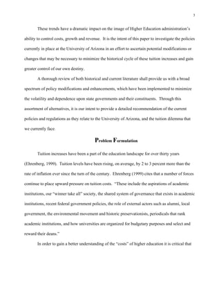 3


       These trends have a dramatic impact on the image of Higher Education administration’s

ability to control costs, growth and revenue. It is the intent of this paper to investigate the policies

currently in place at the University of Arizona in an effort to ascertain potential modifications or

changes that may be necessary to minimize the historical cycle of these tuition increases and gain

greater control of our own destiny.

       A thorough review of both historical and current literature shall provide us with a broad

spectrum of policy modifications and enhancements, which have been implemented to minimize

the volatility and dependence upon state governments and their constituents. Through this

assortment of alternatives, it is our intent to provide a detailed recommendation of the current

policies and regulations as they relate to the University of Arizona, and the tuition dilemma that

we currently face.

                                          Problem Formulation
       Tuition increases have been a part of the education landscape for over thirty years

(Ehrenberg, 1999). Tuition levels have been rising, on average, by 2 to 3 percent more than the

rate of inflation ever since the turn of the century. Ehrenberg (1999) cites that a number of forces

continue to place upward pressure on tuition costs. “These include the aspirations of academic

institutions, our “winner take all” society, the shared system of governance that exists in academic

institutions, recent federal government policies, the role of external actors such as alumni, local

government, the environmental movement and historic preservationists, periodicals that rank

academic institutions, and how universities are organized for budgetary purposes and select and

reward their deans.”

       In order to gain a better understanding of the “costs” of higher education it is critical that
 