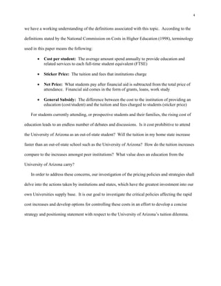 4


we have a working understanding of the definitions associated with this topic. According to the

definitions stated by the National Commission on Costs in Higher Education (1998), terminology

used in this paper means the following:

          Cost per student: The average amount spend annually to provide education and
           related services to each full-time student equivalent (FTSE)

          Sticker Price: The tuition and fees that institutions charge

          Net Price: What students pay after financial aid is subtracted from the total price of
           attendance. Financial aid comes in the form of grants, loans, work study

          General Subsidy: The difference between the cost to the institution of providing an
           education (cost/student) and the tuition and fees charged to students (sticker price)

   For students currently attending, or prospective students and their families, the rising cost of

education leads to an endless number of debates and discussions. Is it cost prohibitive to attend

the University of Arizona as an out-of-state student? Will the tuition in my home state increase

faster than an out-of-state school such as the University of Arizona? How do the tuition increases

compare to the increases amongst peer institutions? What value does an education from the

University of Arizona carry?

   In order to address these concerns, our investigation of the pricing policies and strategies shall

delve into the actions taken by institutions and states, which have the greatest investment into our

own Universities supply base. It is our goal to investigate the critical policies affecting the rapid

cost increases and develop options for controlling these costs in an effort to develop a concise

strategy and positioning statement with respect to the University of Arizona’s tuition dilemma.
 