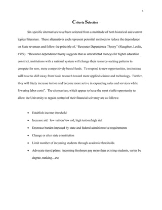 5



                                            Criteria Selection
       Six specific alternatives have been selected from a multitude of both historical and current

topical literature. These alternatives each represent potential methods to reduce the dependence

on State revenues and follow the principle of, “Resource Dependence Theory” (Slaughter, Leslie,

1997). “Resource dependence theory suggests that as unrestricted moneys for higher education

constrict, institutions with a national system will change their resource-seeking patterns to

compete for new, more competitively based funds. To respond to new opportunities, institutions

will have to shift away from basic research toward more applied science and technology. Further,

they will likely increase tuition and become more active in expanding sales and services while

lowering labor costs”. The alternatives, which appear to have the most viable opportunity to

allow the University to regain control of their financial solvency are as follows:



          Establish income threshold

          Increase aid: low tuition/low aid, high tuition/high aid

          Decrease burden imposed by state and federal administrative requirements

          Change or alter state constitution

          Limit number of incoming students through academic thresholds

          Advocate tiered plans: incoming freshmen pay more than existing students, varies by

           degree, ranking…etc
 