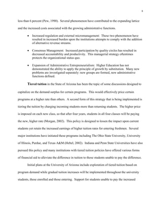 8


less than 6 percent (Pew, 1990). Several phenomenon have contributed to the expanding lattice

and the increased costs associated with the growing administrative functions.

          Increased regulation and external micromanagement: These two phenomenon have
           resulted in increased burden upon the institutions attempts to comply with the addition
           of alternative revenue streams.

          Consensus Management: Increased participation by quality circles has resulted in
           decreased accountability and productivity. This managerial strategy oftentimes
           protects the organizational status quo.

          Expansion of Administrative Entrepreneurialism: Higher Education has not
           demonstrated the ability to apply the principle of growth by substitution. Many new
           problems are investigated separately: new groups are formed, new administrative
           functions defined.

       Tiered tuition in the State of Arizona has been the topic of some discussions designed to

capitalize on the demand surplus for certain programs. This would effectively price certain

programs at a higher rate than others. A second form of this strategy that is being implemented is

tiering the tuition by charging incoming students more than returning students. The higher price

is imposed on each new class, so that after four years, students in all four classes will be paying

the new, higher rate (Morgan, 2002). This policy is designed to lessen the impact upon current

students yet retain the increased earnings of higher tuition rates for entering freshmen. Several

major institutions have initiated these programs including The Ohio State University, University

of Illinois, Purdue, and Texas A&M (Hebel, 2002). Indiana and Penn State Universities have also

pursued this policy and many institutions with tiered tuition policies have offered various forms

of financial aid to alleviate the difference in tuition to those students unable to pay the difference.

       Initial plans at the University of Arizona include exploration of tiered tuition based on

program demand while gradual tuition increases will be implemented throughout the university

students, those enrolled and those entering. Support for students unable to pay the increased
 
