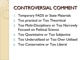 CONTROVERSIAL COMMENTCONTROVERSIAL COMMENT
1. Temporary FADS or State Materials
2. Too practical or Too Theoritical
3. Too Multi-Disciplinary or Too Narrowly
Focused on Political Science
4. Too Quantitative or Too Subjective
5. Too Underutilized or Too Over Utilized
6. Too Conservative or Too Liberal
 