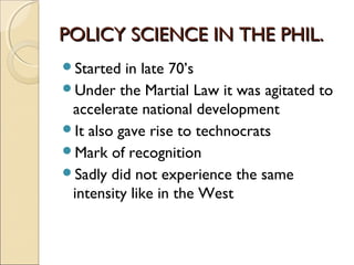 POLICY SCIENCE IN THE PHIL.POLICY SCIENCE IN THE PHIL.
Started in late 70’s
Under the Martial Law it was agitated to
accelerate national development
It also gave rise to technocrats
Mark of recognition
Sadly did not experience the same
intensity like in the West
 