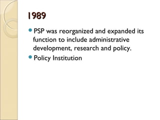 19891989
PSP was reorganized and expanded its
function to include administrative
development, research and policy.
Policy Institution
 
