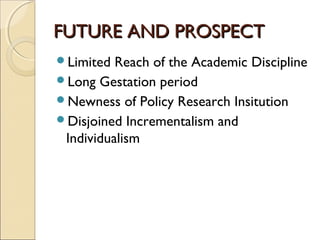 FUTURE AND PROSPECTFUTURE AND PROSPECT
Limited Reach of the Academic Discipline
Long Gestation period
Newness of Policy Research Insitution
Disjoined Incrementalism and
Individualism
 