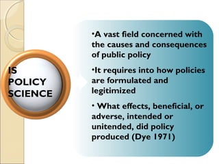 •A vast field concerned with
the causes and consequences
of public policy
•It requires into how policies
are formulated and
legitimized
• What effects, beneficial, or
adverse, intended or
unitended, did policy
produced (Dye 1971)
IS
POLICY
SCIENCE
 