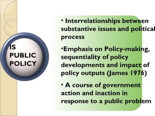 • Interrelationships between
substantive issues and political
process
•Emphasis on Policy-making,
sequentiality of policy
developments and impact of
policy outputs (James 1976)
• A course of government
action and inaction in
response to a public problem
IS
PUBLIC
POLICY
 