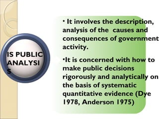 • It involves the description,
analysis of the causes and
consequences of government
activity.
•It is concerned with how to
make public decisions
rigorously and analytically on
the basis of systematic
quantitative evidence (Dye
1978, Anderson 1975)
IS PUBLIC
ANALYSI
S
 