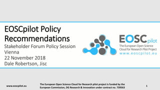 EOSCpilot Policy
Recommendations
Stakeholder Forum Policy Session
Vienna
22 November 2018
Dale Robertson, Jisc
www.eoscpilot.eu
The European Open Science Cloud for Research pilot project is funded by the
European Commission, DG Research & Innovation under contract no. 739563
1
 