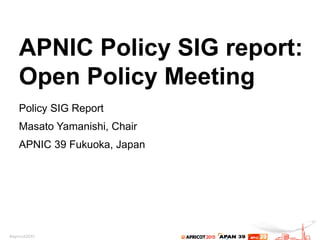 APNIC Policy SIG report:
Open Policy Meeting
Policy SIG Report
Masato Yamanishi, Chair
APNIC 39 Fukuoka, Japan
 