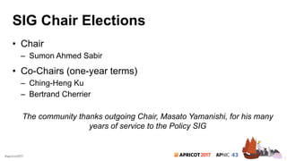 2017#apricot2017
SIG Chair Elections
• Chair
– Sumon Ahmed Sabir
• Co-Chairs (one-year terms)
– Ching-Heng Ku
– Bertrand Cherrier
The community thanks outgoing Chair, Masato Yamanishi, for his many
years of service to the Policy SIG
2
 