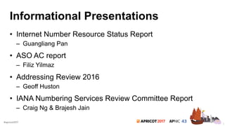 2017#apricot2017
Informational Presentations
• Internet Number Resource Status Report
– Guangliang Pan
• ASO AC report
– Filiz Yilmaz
• Addressing Review 2016
– Geoff Huston
• IANA Numbering Services Review Committee Report
– Craig Ng & Brajesh Jain
3
 