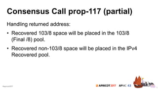 2017#apricot2017
Consensus Call prop-117 (partial)
Handling returned address:
• Recovered 103/8 space will be placed in the 103/8
(Final /8) pool.
• Recovered non-103/8 space will be placed in the IPv4
Recovered pool.
6
 
