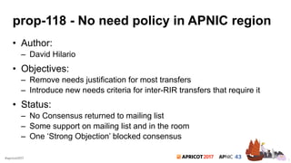 2017#apricot2017
prop-118 - No need policy in APNIC region
• Author:
– David Hilario
• Objectives:
– Remove needs justification for most transfers
– Introduce new needs criteria for inter-RIR transfers that require it
• Status:
– No Consensus returned to mailing list
– Some support on mailing list and in the room
– One ‘Strong Objection’ blocked consensus
7
 