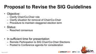 2017#apricot2017
Proposal to Revise the SIG Guidelines
• Objective:
– Clarify Chair/Co-Chair role
– Clarify situation for removal of Chair/Co-Chair
– Procedure to maintain staggered election term
• Status:
– Reached consensus
• In sufficient time for presentation
– Remote Participation to SIG Chair/Co-Chair Elections
– Posted to Conference agenda for consideration
9
 