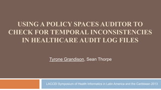 USING A POLICY SPACES AUDITOR TO
CHECK FOR TEMPORAL INCONSISTENCIES
IN HEALTHCARE AUDIT LOG FILES
Tyrone Grandison, Sean Thorpe
LACCEI Symposium of Health Informatics in Latin America and the Caribbean 2013
 