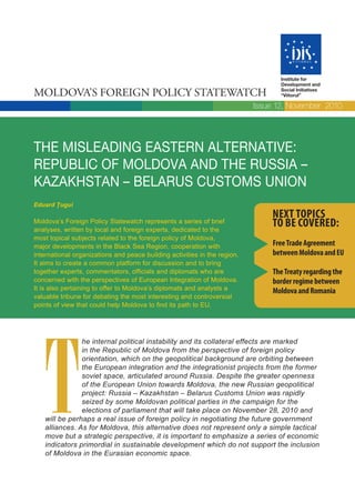 Institute for
                                                                                  Development and

Moldova’s Foreign Policy statewatch                                               Social Initiatives
                                                                                  “Viitorul”

                                                                           Issue 12, November 2010




The misleading easTern alTernaTive:
republic of moldova and The russia –
KazaKhsTan – belarus cusToms union
Eduard Țugui
                                                                               Next topics
Moldova’s Foreign Policy Statewatch represents a series of brief
analyses, written by local and foreign experts, dedicated to the
                                                                               to be covered:
most topical subjects related to the foreign policy of Moldova,
major developments in the Black Sea Region, cooperation with                    Free trade Agreement
international organizations and peace building activities in the region.        between Moldova and eU
It aims to create a common platform for discussion and to bring
together experts, commentators, officials and diplomats who are                 the treaty regarding the
concerned with the perspectives of European Integration of Moldova.             border regime between
It is also pertaining to offer to Moldova’s diplomats and analysts a            Moldova and romania
valuable tribune for debating the most interesting and controversial
points of view that could help Moldova to find its path to EU.




   T
               he internal political instability and its collateral effects are marked
               in the Republic of Moldova from the perspective of foreign policy
               orientation, which on the geopolitical background are orbiting between
               the European integration and the integrationist projects from the former
               soviet space, articulated around Russia. Despite the greater openness
               of the European Union towards Moldova, the new Russian geopolitical
               project: Russia – Kazakhstan – Belarus Customs Union was rapidly
               seized by some Moldovan political parties in the campaign for the
               elections of parliament that will take place on November 28, 2010 and
   will be perhaps a real issue of foreign policy in negotiating the future government
   alliances. As for Moldova, this alternative does not represent only a simple tactical
   move but a strategic perspective, it is important to emphasize a series of economic
   indicators primordial in sustainable development which do not support the inclusion
   of Moldova in the Eurasian economic space.
 