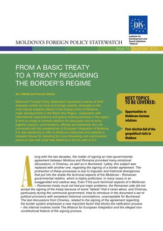 Institute for
                                                                                  Development and

Moldova’s Foreign Policy statewatch                                               Social Initiatives
                                                                                  “Viitorul”

                                                                           Issue 14, December 2010




From a basic treaty
to a treaty regarding
the border’s regime
Ion Tăbîrță and Cornel Ciurea
                                                                               Next topics
Moldova’s Foreign Policy Statewatch represents a series of brief
analyses, written by local and foreign experts, dedicated to the
                                                                               to be covered:
most topical subjects related to the foreign policy of Moldova,
major developments in the Black Sea Region, cooperation with                   opportunities in
international organizations and peace building activities in the region.       Moldovan-German
It aims to create a common platform for discussion and to bring                relations
together experts, commentators, officials and diplomats who are
concerned with the perspectives of European Integration of Moldova.            post-election bid of the
It is also pertaining to offer to Moldova’s diplomats and analysts a           geopolitical visits in
valuable tribune for debating the most interesting and controversial
points of view that could help Moldova to find its path to EU.
                                                                               Moldova




   A
               long with the two decades, the matter of signing an inter-governmental
               agreement between Moldova and Romania provoked many emotional
               discussions, in Chisinau, as well as in Bucharest. Lately, this subject was
               replaced with another one, regarding the signing of a border agreement. The
               protraction of these processes is due to linguistic and historical divergences
               that put into the shade the technical aspects of the Moldovan - Romanian
               governmental relation, which is highly politicized, in many cases in an
               exaggerated and useless way. Even if the pure technical aspects of a Moldovan
               – Romanian treaty must not had put major problems, the Romanian side did not
   accept the signing of the treaty because of some “details” that it cares about, and Chisinau,
   particularly during the communist government, tried to introduce in the document a set of
   political provisions with senseless historical connotations, unacceptable for Bucharest.
   The last discussions from Chisinau, related to the signing of the agreement regarding
   the border system emphasize a new important factor that blocks the ratification process
   – the internal rivalries inside The Alliance for European Integration and the alleged non-
   constitutional feature of the signing process.
 