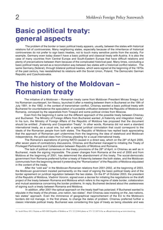 2                                                                                       Moldova’s Foreign Policy statewatch


Basic political treaty:
general aspects
         The problem of the border or basic political treaty appears, usually, between the states with historical
relations full of controversies. Many neighboring states, especially because of the inheritance of historical
controversies do not prefer to sign basic treaties, not to touch many sensitive points from the society. For
example, Germany even today doesn’t have a basic political and classical treaty with Austria. It is also the
case of many countries from Central Europe and South-Eastern Europe that have difficult relations and
plenty of prevarications between them because of the complicated historical past. Many times, concluding a
basic political treaty served as a reconciliation way between two states with a historical conflict relation. The
same Germany (federal), through bilateral political treaties, which were signed at the beginning of the 1970s
of the past century, has reestablished its relations with the Soviet Union, Poland, The Democratic German
Republic and Czechoslovakia.



The history of the Moldovan –
Romanian treaty
        The initiative of a Moldovan – Romanian treaty came from Moldovan President Mircea Snegur, but
his Romanian counterpart, Ion Iliescu, launched it after a meeting between them in Bucharest on the 19th of
July 1991. In the 1992, in the context of transnistrian conflict, Chisinau wanted a basic political treaty with
Bucharest for counterbalance the speculation of a possible unification between the Republic of Moldova and
Romania, conveyed by the separatists from Tiraspol and some political circles from Moscow.
        Even from the beginning it came out the different approach of the possible treaty between Chisinau
and Bucharest. The Ministry of Foreign Affairs from Bucharest wanted „A fraternity and integration treaty”.
In his turn, the Ministry of Foreign Affairs of the Republic of Moldova has proposed that the document
should be entitled: „Fraternity and Cooperation Treaty”. In other words, Romania did not want a standard
international treaty, as a usual one, but with a special juridical connotation that could correspond to the
ideals of the Romanian people from both states. The Republic of Moldova has replied back appreciating
that the approach of Romanian part undermines from the beginning the idea of statehood and Moldovan
independence, the political class from Chisinau pleading for a usual international treaty.
        The Romania’s aspirations of joining NATO caused in a direct way, which on the 28th of April 2000,
after seven years of contradictory discussions, Chisinau and Bucharest managed to initialing the Treaty of
Privileged Partnership and Collaboration between Republic of Moldova and Romania.
        The lack of political consensus on the treaty provisions of the 28th of April, in Chisinau as well as in
Bucharest, made the signing impossible. The power changes from Romania at the end of 2000 and from
Moldova at the beginning of 2001, has determined the abandonment of this treaty. The social-democratic
government from Romania preferred further a treaty of fraternity between the both states, and the Moldovan
communists from the beginning denied it pretending the “Romanization” of the Republic of Moldova stipulated
in the content of the treaty.
        After the “cold war” in the Moldovan-Romanian relations from 2001-2002, at the beginning of 2003,
the Moldovan government insisted permanently on the need of signing the basic political treaty and of the
border agreement on juridical regulation between the two states. On the 8th of October 2003, the president
of the Republic of Moldova, Vladimir Voronin, signed even a decree for initiating the negotiations on the draft
project of the treaty between Romania and Moldova which refers to the regime of state border, collaboration
and mutual assistance concerning the border problems. In reply, Bucharest declared about the uselessness
of signing such a treaty between Romania and Moldova.
         In addition, after 2001 the optical approach on the treaty itself has polarized. If Bucharest wanted to
stipulate in the treaty of the phrase „one nation, two states”, then Chisinau was insisting on the „two nations,
two states” approach. Even the imminence of geographical rapprochement of the EU to the Moldova’s
borders did not manage, in the first phase, to change the dates of problem. Chisinau preferred further a
classic interstate political treaty. Bucharest was considering this type of treaty as being obsolete and was


str. iacob hîncu 10/1, chişinău   Md-2005 republic of Moldova   373 / 22 221844 phone    373 / 22 245714 fax   office@viitorul.org   www.viitorul.org
 