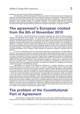 Moldova’s Foreign Policy statewatch                                                                                                                  3
pleading for signing a European Partnership Agreement.
         On the contrary, after Romania joined the EU, the problem of the basic treaty and of the Agreement
regarding the state boarder between Romania and Moldova acquired new valances. Chisinau tried to link
these two documents with the Convention concerning the small traffic at the Moldovan - Romanian border,
insisting on their “package” signing. The “package” approach of this problem generated the refusal of
Bucharest, leading therefore the political dialogue to an impasse, even though in 2008, the treaty regarding
the state border regime between Moldova and Romania had been elaborated in a proportion of 95%.



The agreement’s European context
from the 8th of November 2010
           After the 29th July 2009 the Alliance for European Integration took office the relations between
Chisinau and Bucharest have changed. The Government from Chisinau tried to prove its European
intentions by performing concrete actions. In a short time, the Convention concerning the small traffic at the
Moldovan - Romanian border has been uncoupled from the problem of basic treaty and from the agreement
regarding the state border regime, which was signed on the 13th of November 2009. The normalization of
Moldovan – Romanian relation coincided chronologically with the Romania’s efforts to join the Schengen,
which required fulfillment of some preconditions, especially related to border security. Despite the fact that
Romanian president, Traian Basescu, repeatedly declared, that he will not sign a border treaty to approve
the Ribbentrop-Molotov pact, European context imposed the Romanian president to partially revise his
position.
         On the 8th of November 2010 the Prime-minister Vlad Filat and the Minister of Foreign Affairs of
Romania, Teodor Baconschi signed an interstate treaty entitled Treaty regarding border regime. It is known
that there were made pressures on the Romanian government in order to sign this agreement. During a visit
in October to Bucharest, the German chancellor, Angela Merkel, suggested that signing of the Agreement
regarding the border regime between Moldova and Romania would be a step forward in the context of EU
relation with the eastern neigbourhood. To the Europeans perspective, signing such an agreement would
serve two convergent aims – removing Romania from accusation list, considered by some actors as a
revisionist power and encouraging the democratic processes from Moldova by eliminating from electoral
context the argument of “the Romanian danger”.
         Nevertheless, the signing of this agreement (followed by a possible ratification in both state
Parliaments) raises some question marks. Firstly, it is about a linguistic shade. Many European leaders
but also the Moldovan Communist Party leaders insisted on signing a Border Agreement, more significant
from a political point of view than the agreement on border regime, signed on the 8th of November, which
is said to be “eminently, technical”. Secondly, it is noticed a discrepancy on the level of persons who signed
– the Prime-minister from Moldova and the Minister of Foreign Affairs from Romania. Thirdly, the fact that
no one has access to the text of agreement raises suspicions and it is said that the text of the treaty is
going to become public only after ratification. Fourth, the constitutional aspect of this agreement itself was
questioned by the Interim President of the Republic of Moldova Mihai Ghimpu, who declared that Vlad Filat
did not have the required mandate to sign such an interstate agreement. Ghimpu went so far that he also
presented his doubts about the possibility of ratification this agreement in the Parliament of the Republic of
Moldova. That is why we can conclude that the agreements’ question between Moldova and Romania is still
continuing to remain under the insoluble sign – when the political “left” cannot block anymore the solution of
this problem, this blockage is coming from the political “right”.



The problem of the Constitutional
Part of Agreement
         The President of Foreign Affairs Committee from the Romanian Parliament Attila Korodi gave
assurances that “the signing of Agreement a week ago by Baconschi and the Prime-minister Vlad Filat does


       str. iacob hîncu 10/1, chişinău   Md-2005 republic of Moldova   373 / 22 221844 phone   373 / 22 245714 fax   office@viitorul.org   www.viitorul.org
 