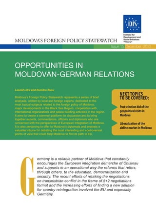 Institute for
                                                                                  Development and

Moldova’s Foreign Policy statewatch                                               Social Initiatives
                                                                                  “Viitorul”

                                                                           Issue 15, December 2010




OppOrtunities in
MOldOvan-GerMan relatiOns
Leonid Litra and Dumitru Rusu
                                                                               Next topics
Moldova’s Foreign Policy Statewatch represents a series of brief
analyses, written by local and foreign experts, dedicated to the
                                                                               to be covered:
most topical subjects related to the foreign policy of Moldova,
major developments in the Black Sea Region, cooperation with                   post-election bid of the
international organizations and peace building activities in the region.       geopolitical visits in
It aims to create a common platform for discussion and to bring                Moldova
together experts, commentators, officials and diplomats who are
concerned with the perspectives of European Integration of Moldova.            Liberalization of the
It is also pertaining to offer to Moldova’s diplomats and analysts a           airline market in Moldova
valuable tribune for debating the most interesting and controversial
points of view that could help Moldova to find its path to EU.




   G
                 ermany is a reliable partner of Moldova that constantly
                 encourages the European integration demarche of Chisinau
                 and supports in an operational way the reforms that refers,
                 through others, to the education, democratization and
                 security. The recent efforts of retaking the negotiations
                 on transnistrian conflict in the frame of 5+2 negotiations
                 format and the increasing efforts of finding a new solution
                 for country reintegration involved the EU and especially
                 Germany.
 