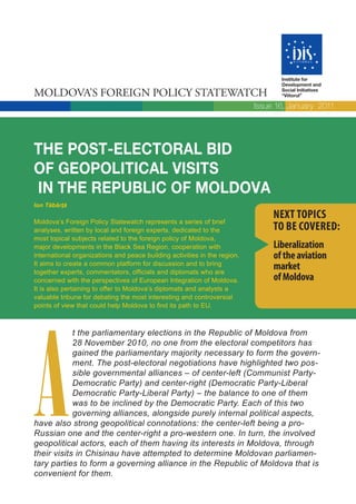 Institute for
                                                                                  Development and

MOLDOVA’S FOREIGN POLICY STATEWATCH                                               Social Initiatives
                                                                                  “Viitorul”

                                                                           Issue 16, January 2011




THE POST-ELECTORAL BID
OF GEOPOLITICAL VISITS
IN THE REPUBLIC OF MOLDOVA
Ion Tăbârţă

Moldova’s Foreign Policy Statewatch represents a series of brief
                                                                                NEXT TOPICS
analyses, written by local and foreign experts, dedicated to the                TO BE COVERED:
most topical subjects related to the foreign policy of Moldova,
major developments in the Black Sea Region, cooperation with                    Liberalization
international organizations and peace building activities in the region.        of the aviation
It aims to create a common platform for discussion and to bring
together experts, commentators, officials and diplomats who are
                                                                                market
concerned with the perspectives of European Integration of Moldova.             of Moldova
It is also pertaining to offer to Moldova’s diplomats and analysts a
valuable tribune for debating the most interesting and controversial
points of view that could help Moldova to find its path to EU.




A
            t the parliamentary elections in the Republic of Moldova from
            28 November 2010, no one from the electoral competitors has
            gained the parliamentary majority necessary to form the govern-
            ment. The post-electoral negotiations have highlighted two pos-
            sible governmental alliances – of center-left (Communist Party-
            Democratic Party) and center-right (Democratic Party-Liberal
            Democratic Party-Liberal Party) – the balance to one of them
            was to be inclined by the Democratic Party. Each of this two
            governing alliances, alongside purely internal political aspects,
have also strong geopolitical connotations: the center-left being a pro-
Russian one and the center-right a pro-western one. In turn, the involved
geopolitical actors, each of them having its interests in Moldova, through
their visits in Chisinau have attempted to determine Moldovan parliamen-
tary parties to form a governing alliance in the Republic of Moldova that is
convenient for them.
 