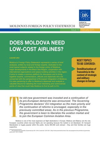Institute for
                                                                                                                                        Development and

MOLDOVA’S FOREIGN POLICY STATEWATCH                                                                                                     Social Initiatives
                                                                                                                                        “Viitorul”

                                                                                                                         Issue 17, February 2011




DOES MOLDOVA NEED
LOW-COST AIRLINES?
Leonid Litra

Moldova’s Foreign Policy Statewatch represents a series of brief
                                                                                                                                   NEXT TOPICS
analyses, written by local and foreign experts, dedicated to the                                                                   TO BE COVERED:
most topical subjects related to the foreign policy of Moldova,
major developments in the Black Sea Region, cooperation with                                                                        Demilitarization of
international organizations and peace building activities in the region.                                                            Transnitria in the
It aims to create a common platform for discussion and to bring
together experts, commentators, officials and diplomats who are
                                                                                                                                    context of strategic
concerned with the perspectives of European Integration of Moldova.                                                                 and military
It is also pertaining to offer to Moldova’s diplomats and analysts a                                                                changes in Europe
valuable tribune for debating the most interesting and controversial
points of view that could help Moldova to find its path to EU.




T
                   he old-new government was invested and a continuation of
                   its pro-European demarche was announced. The Governing
                   Programme declares1 EU integration as the main priority and
                   the continuation of reforms is envisaged, especially in the
                   previously committed areas. As in the previous Programme,
                   the government is keen to liberalize the aviation market and
                   to join the European Common Aviation Area.
          Moldova is one of the most expensive air flight destinations in Europe. Moldova and Belarus are the only
European countries where low-cost flights are not operating because the market is not liberalized. Air transport
liberalization is hugely popular within the public. Some 800.000 work abroad – they and their families are huge
supportive.

1 Vezi programul de activitate a Guvernului pe 2011-2014, Jurnal.md, 13/01/2011, http://www.jurnal.md/ro/news/-doc-vezi-programul-de-activitate-al-guvernului-
pentru-2011-2014-199268/
 