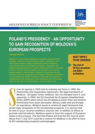 Institute for
                                                                                  Development and

MOLDOVA’S FOREIGN POLICY STATEWATCH                                               Social Initiatives
                                                                                  “Viitorul”

                                                                           Issue 18, March 2011




POLAND’S PRESIDENCY - AN OPPORTUNITY
TO GAIN RECOGNITION OF MOLDOVA’S
EUROPEAN PROSPECTS
Veaceslav Berbeca

Moldova’s Foreign Policy Statewatch represents a series of brief
                                                                                NEXT TOPICS
analyses, written by local and foreign experts, dedicated to the                TO BE COVERED:
most topical subjects related to the foreign policy of Moldova,
major developments in the Black Sea Region, cooperation with                    The visit of
international organizations and peace building activities in the region.        US Vice-president
It aims to create a common platform for discussion and to bring
together experts, commentators, officials and diplomats who are
                                                                                Joe Biden
concerned with the perspectives of European Integration of Moldova.             to Moldova
It is also pertaining to offer to Moldova’s diplomats and analysts a
valuable tribune for debating the most interesting and controversial
points of view that could help Moldova to find its path to EU.




S
         ince its signing in 1994 and its entering into force in 1998, the
         Partnership and Cooperation Agreement, the legal framework of
         Moldova - European Union relations, has not changed even if, sub-
         sequently, in 2004, the EU launched the European Neighborhood
         Policy (ENP) within which the EU-Moldova Action Plan and Eastern
         Partnership have been developed. Being a state with pro-Europe-
         an aspirations, Moldova wants to amend its legal framework that
would imply recognition of EU membership prospects. It is obvious that
for this to occur, several conditions must be met. In addition to efforts to
promote internal reforms, Moldova needs to have the support of European
states in this process. The fact that Poland will hold the EU Council presi-
dency from 1 July 2011 could be a chance for Moldova in its effort to have
its EU membership prospects acknowledged.
 