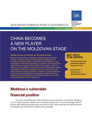Institute for
                                                                                Development and

Moldova’s Foreign Policy statewatch                                             Social Initiatives
                                                                                “Viitorul”

                                                                         Issue 2, April 2010




China beComeS
a new player
on the moldovan Stage
Valentin Lozovanu, Social Policy and Development Expert                  Next topics
Moldova’s Foreign Policy Statewatch represents a series of brief         to be covered:
analyses, written by local and foreign experts, dedicated to the
most topical subjects related to the foreign policy of Moldova, major         Great Britain and Slovakia’s
developments in the Black Sea Region, cooperation with international          contribution to Moldova’s
organizations and peace building activities in the region. It aims to         integration in the EU
create a common platform for discussion and to bring together experts,
commentators, officials and diplomats who are concerned with the              Novodnestrovsk – a
perspectives of European Integration of Moldova. It is also pertaining        sensitive issue on
to offer to Moldova’s diplomats and analysts a valuable tribune for           Moldo-Ukrainian agenda
debating the most interesting and controversial points of view which
could help Moldova to find its path to EU.




Moldova`s vulnerable
financial position
       In a time of sharply declining remittances and economic contraction, Moldova
is in a critical position lacking the necessary resources to cover the budget deficit,
ensure that salaries and pensions are paid on time, basic services are delivered and
so needed sound economic reforms are promoted.
 