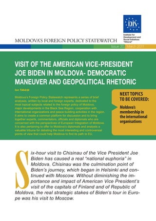 Institute for
                                                                                  Development and

MOLDOVA’S FOREIGN POLICY STATEWATCH                                               Social Initiatives
                                                                                  “Viitorul”

                                                                           Issue 20, March 2011




VISIT OF THE AMERICAN VICE-PRESIDENT
JOE BIDEN IN MOLDOVA- DEMOCRATIC
MANEUVER AND GEOPOLITICAL RHETORIC
Ion Tăbârţă

Moldova’s Foreign Policy Statewatch represents a series of brief
                                                                                NEXT TOPICS
analyses, written by local and foreign experts, dedicated to the                TO BE COVERED:
most topical subjects related to the foreign policy of Moldova,
major developments in the Black Sea Region, cooperation with                    Moldova’s
international organizations and peace building activities in the region.        membership in
It aims to create a common platform for discussion and to bring
together experts, commentators, officials and diplomats who are
                                                                                the international
concerned with the perspectives of European Integration of Moldova.             organisations
It is also pertaining to offer to Moldova’s diplomats and analysts a
valuable tribune for debating the most interesting and controversial
points of view that could help Moldova to find its path to EU.




S
      ix-hour visit to Chisinau of the Vice President Joe
      Biden has caused a real “national euphoria” in
      Moldova. Chisinau was the culmination point of
      Biden’s journey, which began in Helsinki and con-
      tinued with Moscow. Without diminishing the im-
      portance and impact of American Vice President’s
      visit of the capitals of Finland and of Republic of
Moldova, the real strategic stakes of Biden’s tour in Euro-
pe was his visit to Moscow.
 