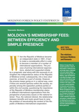 Institute for
                                                                   Development and

MOLDOVA’S FOREIGN POLICY STATEWATCH                                Social Initiatives
                                                                   “Viitorul”

                                                          Issue 21, April 2011


Veaceslav Berbeca


MOLDOVA’S MEMBERSHIP FEES:
BETWEEN EFFICIENCY AND
SIMPLE PRESENCE
                                                                NEXT TOPIC
                                                                TO BE COVERED:




  W
                                                               The relations
                hen the Republic of Moldova became             between Moldova
                an independent state in 1991, it had           and Romania
                to make a considerable effort in order
                to become a member of a number of
                                                              Moldova’s Foreign Policy Sta-
                international organizations. The pro-
                                                              tewatch represents a series of
                cess of joining international organiza-       brief analyses, written by local
                tions, started and supported initially        and foreign experts, dedicated
  by a pragmatic zeal along with the necessity to st-         to the most topical subjects
                                                              related to the foreign policy of
  rengthen the independence status of the Republic            Moldova, major developments
  of Moldova turned, subsequently, into a less clear          in the Black Sea Region, coope-
  exercise, at least for a part of society. However,          ration with international orga-
  the process keeps going on in a natural way, even           nizations and peace building
                                                              activities in the region. It aims
  if there are several opinions within the society, es-       to create a common platform
  pecially among the opposition political parties or          for discussion and to bring to-
  within the civil society, questioning the importance        gether experts, commentators,
                                                              officials and diplomats who are
  of the Republic of Moldova membership status
                                                              concerned with the perspecti-
  in different international organizations from the           ves of European Integration of
  perspective of pecuniary issues or the national in-         Moldova. It is also pertaining
  terest. Thus, the national interest, the relationship       to offer to Moldova’s diplomats
                                                              and analysts a valuable tribune
  between benefits and costs would have to raise              for debating the most interes-
  the problem of reevaluating the content of the Re-          ting and controversial points of
  public of Moldova international cooperation.                view that could help Moldova to
                                                              find its path to EU.
 