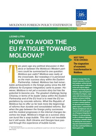 Institute for
                                                                                                                       Development and

MOLDOVA’S FOREIGN POLICY STATEWATCH                                                                                    Social Initiatives
                                                                                                                       “Viitorul”

                                                                                                               Issue 23, MAY 2011


LEONID LITRA

HOW TO AVOID THE
EU FATIGUE TOWARDS
MOLDOVA?  1
                 NEXT TOPIC
                                                                                                                    TO BE COVERED:




T
                                                                                                                   The stagnation
           wo years ago any political discussion in Mol-                                                           of economic
           dova or between the Moldova’s Western part-                                                             transformation in
           ners could be summarized to one question:                                                               Moldova
           Moldova quo vadis? Moldova was really at
           the crossroads. But nowadays it is perceived
           as the main success story within the Eastern                                                           Moldova’s Foreign Policy Sta-
                                                                                                                  tewatch represents a series of
           Partnership. Indeed, Moldova has had remar-                                                            brief analyses, written by local
kable achievements in the foreign policy since the AIE                                                            and foreign experts, dedicated
(Alliance for European Integration) came to power. Ho-                                                            to the most topical subjects
                                                                                                                  related to the foreign policy of
wever, Moldova is not yet a success story but has the
                                                                                                                  Moldova, major developments
potential to become one. The greatest challenge facing                                                            in the Black Sea Region, coope-
Chisinau in terms of its leader status within the Eastern                                                         ration with international orga-
Partnership and of the EU trust is to meet the EU ex-                                                             nizations and peace building
                                                                                                                  activities in the region. It aims
pectations by concrete reforms. What the Republic of                                                              to create a common platform
Moldova has to offer so far look more like beginnings                                                             for discussion and to bring to-
of reforms than durable and consolidated reforms. But                                                             gether experts, commentators,
when the gap between the foreign policy successes                                                                 officials and diplomats who are
                                                                                                                  concerned with the perspecti-
and the modest progresses in the internal changes be-                                                             ves of European Integration of
comes too large, Moldova’s image as a success story                                                               Moldova. It is also pertaining
can burst like a soap bubble. This risk is not inevitable                                                         to offer to Moldova’s diplomats
                                                                                                                  and analysts a valuable tribune
but it still exists. Both Ukraine and Georgia have pas-
                                                                                                                  for debating the most interes-
sed through this experience of bubble bursts.                                                                     ting and controversial points of
                                                                                                                  view that could help Moldova to
1 This policy brief is based on an article that was published by Leonid Litra in the Early Warning Report of      find its path to EU.
IDIS Viitorul.
 