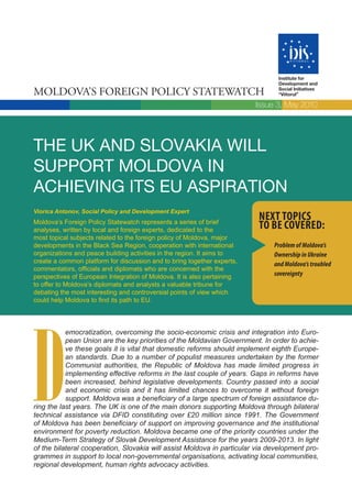 Institute for
                                                                               Development and

Moldova’s Foreign Policy statewatch                                            Social Initiatives
                                                                               “Viitorul”

                                                                         Issue 3, May 2010




THE UK AND SLOVAKIA WILL
SUPPORT MOLDOVA IN
ACHIEVING ITS EU ASPIRATION
Viorica Antonov, Social Policy and Development Expert
                                                                         Next topics
Moldova’s Foreign Policy Statewatch represents a series of brief
analyses, written by local and foreign experts, dedicated to the         to be covered:
most topical subjects related to the foreign policy of Moldova, major
developments in the Black Sea Region, cooperation with international          Problem of Moldova’s
organizations and peace building activities in the region. It aims to         Ownership in Ukraine
create a common platform for discussion and to bring together experts,        and Moldova’s troubled
commentators, officials and diplomats who are concerned with the
perspectives of European Integration of Moldova. It is also pertaining        sovereignty
to offer to Moldova’s diplomats and analysts a valuable tribune for
debating the most interesting and controversial points of view which
could help Moldova to find its path to EU.




D
           emocratization, overcoming the socio-economic crisis and integration into Euro-
           pean Union are the key priorities of the Moldavian Government. In order to achie-
           ve these goals it is vital that domestic reforms should implement eighth Europe-
           an standards. Due to a number of populist measures undertaken by the former
           Communist authorities, the Republic of Moldova has made limited progress in
           implementing effective reforms in the last couple of years. Gaps in reforms have
           been increased, behind legislative developments. Country passed into a social
           and economic crisis and it has limited chances to overcome it without foreign
           support. Moldova was a beneficiary of a large spectrum of foreign assistance du-
ring the last years. The UK is one of the main donors supporting Moldova through bilateral
technical assistance via DFID constituting over £20 million since 1991. The Government
of Moldova has been beneficiary of support on improving governance and the institutional
environment for poverty reduction. Moldova became one of the priority countries under the
Medium-Term Strategy of Slovak Development Assistance for the years 2009-2013. In light
of the bilateral cooperation, Slovakia will assist Moldova in particular via development pro-
grammes in support to local non-governmental organisations, activating local communities,
regional development, human rights advocacy activities.
 