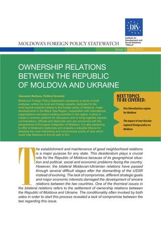 Institute for
                                                                               Development and

Moldova’s Foreign Policy statewatch                                            Social Initiatives
                                                                               “Viitorul”

                                                                         Issue 4, June 2010




OWNERSHIP RELATIONS
BETWEEN THE REPUBLIC
OF MOLDOVA AND UKRAINE
Veaceslav Berbeca, Political Scientist                                   Next topics
Moldova’s Foreign Policy Statewatch represents a series of brief         to be covered:
analyses, written by local and foreign experts, dedicated to the
most topical subjects related to the foreign policy of Moldova, major         Visa liberalization regime
developments in the Black Sea Region, cooperation with international
                                                                              for Moldova
organizations and peace building activities in the region. It aims to
create a common platform for discussion and to bring together experts,
commentators, officials and diplomats who are concerned with the              The impact of new Russian
perspectives of European Integration of Moldova. It is also pertaining        regional foreign policy on
to offer to Moldova’s diplomats and analysts a valuable tribune for           Moldova
debating the most interesting and controversial points of view which
could help Moldova to find its path to EU.




T
            he establishment and maintenance of good neighborhood relations
            is a major purpose for any state. This desideratum plays a crucial
            role for the Republic of Moldova because of its geographical situa-
            tion and political, social and economic problems facing the country.
            However, the bilateral Moldovan-Ukrainian relations have passed
            through several difficult stages after the dismantling of the USSR
            instead of evolving. The lack of compromise, different strategic goals
            and major economic interests damaged the development of sincere
            relations between the two countries. One of the thorniest issues in
the bilateral relations refers to the settlement of ownership relations between
the Republic of Moldova and Ukraine. The conditionality often invoked by both
sides in order to start this process revealed a lack of compromise between the
two regarding this issue.
 