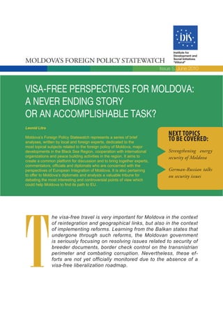 Institute for
                                                                               Development and

Moldova’s Foreign Policy statewatch                                            Social Initiatives
                                                                               “Viitorul”

                                                                         Issue 5, June 2010



VISA-FREE PERSPECTIVES FOR MOLDOVA:
A NEVER ENDING STORY
OR AN ACCOMPLISHABLE TASK?
Leonid Litra
                                                                             Next topics
Moldova’s Foreign Policy Statewatch represents a series of brief
analyses, written by local and foreign experts, dedicated to the
                                                                             to be covered:
most topical subjects related to the foreign policy of Moldova, major
developments in the Black Sea Region, cooperation with international         Strengthening energy
organizations and peace building activities in the region. It aims to        security of Moldova
create a common platform for discussion and to bring together experts,
commentators, officials and diplomats who are concerned with the
perspectives of European Integration of Moldova. It is also pertaining       German-Russian talks
to offer to Moldova’s diplomats and analysts a valuable tribune for          on security issues
debating the most interesting and controversial points of view which
could help Moldova to find its path to EU.




T
               he visa-free travel is very important for Moldova in the context
               of reintegration and geographical links, but also in the context
               of implementing reforms. Learning from the Balkan states that
               undergone through such reforms, the Moldovan government
               is seriously focusing on resolving issues related to security of
               breeder documents, border check control on the transnistrian
               perimeter and combating corruption. Nevertheless, these ef-
               forts are not yet officially monitored due to the absence of a
               visa-free liberalization roadmap.
 