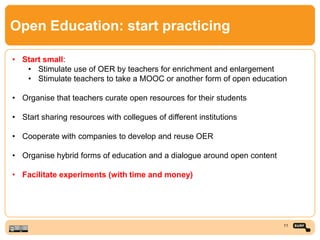 Open Education: start practicing
• Start small:
• Stimulate use of OER by teachers for enrichment and enlargement
• Stimulate teachers to take a MOOC or another form of open education
• Organise that teachers curate open resources for their students
• Start sharing resources with collegues of different institutions
• Cooperate with companies to develop and reuse OER
• Organise hybrid forms of education and a dialogue around open content
• Facilitate experiments (with time and money)
11
 