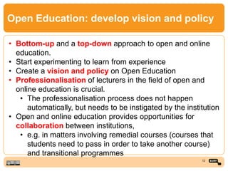 Open Education: develop vision and policy
• Bottom-up and a top-down approach to open and online
education.
• Start experimenting to learn from experience
• Create a vision and policy on Open Education
• Professionalisation of lecturers in the field of open and
online education is crucial.
• The professionalisation process does not happen
automatically, but needs to be instigated by the institution
• Open and online education provides opportunities for
collaboration between institutions,
• e.g. in matters involving remedial courses (courses that
students need to pass in order to take another course)
and transitional programmes
12
 