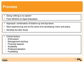 Process
• Doing nothing is no option!
• From MOOCs to Open Education
• Approach: combination of bottom-up and top-down.
• Start experiencing and at the same time developing vision and policy
• Develop but also reuse
• Critical factors:
- Enthusiasm
- Management backing
- Financial aspects
- Scalability
- Professionalization
- Facilitating
13
 
