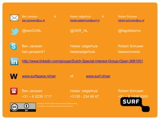 W
Ben Janssen & Hester Jelgerhuis & Robert Schuwer
ben.janssen@ou.nl hester.jelgerhuis@surf.nl robert.schuwer@ou.nl
@benOUNL @OER_NL @fagottissimo
Ben Janssen Hester Jelgerhuis Robert Schuwer
ben.janssen51 hesterjelgerhuis bassoonvenlo
http://www.linkedin.com/groups/Dutch-Special-Interest-Group-Open-3681051
www.surfspace.nl/oer of www.surf.nl/oer
Ben Janssen Hester Jelgerhuis Robert Schuwer
+31 – 6 5235 1717 +3130 - 234 66 67 +31 – 6 1446 9300
beschikbaar onder de licentie Creative Commons Naamsvermelding
3.0 Nederland. www.creativecommons.org/licenses/by/3.0/nl
 