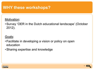 WHY these workshops?
Motivation:
•Survey ‘OER in the Dutch educational landscape’ (October
2012).
Goals:
•Facilitate in developing a vision or policy on open
education
•Sharing expertise and knowledge
4
 
