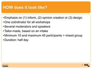 HOW does it look like?
•Emphasis on (1) inform, (2) opinion creation or (3) design.
•One coördinator for all workshops
•Several moderators and speakers
•Tailor-made, based on an intake
•Minimum 10 and maximum 45 participants > mixed group
•Duration: half day
5
 
