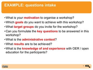 EXAMPLE: questions intake
•What is your motivation to organise a workshop?
•Which goals do you want to achieve with this workshop?
•What target groups do you invite for the workshop?
•Can you formulate the key questions to be answered in this
workshop?
•What is the administrative context?
•What results are to be achieved?
•What is the knowledge of and experience with OER / open
education for the participants?
6
 