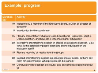 Example: program
7
Duration
(m)
Activity
10 Welcome by a member of the Executive Board, a Dean or director of
education
5 Introduction by the coordinator
45 Plenary presentation: what are Open Educational Resources, what is
Open Education, and how can it influence higher education?
60 Interactive brainstorming session in groups on a specific question. E.g.:
What is the potential impact of open and online education on the
institution itself?
15 Plenary reporting of results from the groups
60 Second brainstorming session on concrete lines of action. Is there any
room for experiments? What projects can be started?
10 Conclusion with feedback on results, and agreements regarding follow-
up
 