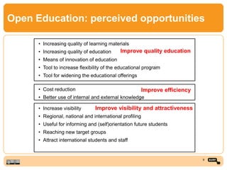 Open Education: perceived opportunities
• Increasing quality of learning materials
• Increasing quality of education
• Means of innovation of education
• Tool to increase flexibility of the educational program
• Tool for widening the educational offerings
• Increase visibility
• Regional, national and international profiling
• Useful for informing and (self)orientation future students
• Reaching new target groups
• Attract international students and staff
• Cost reduction
• Better use of internal and external knowledge
9
Improve quality education
Improve efficiency
Improve visibility and attractiveness
 