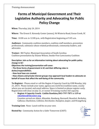 Training	
  Announcement	
   	
  
	
  
Forms	
  of	
  Municipal	
  Government	
  and	
  Their	
  
Legislative	
  Authority	
  and	
  Advocating	
  for	
  Public	
  
Policy	
  Change	
  
	
  
When:	
  Thursday,	
  July	
  24,	
  2014	
  
	
  
Where:	
  	
  The	
  Ernest	
  E.	
  Kennedy	
  Center	
  (annex),	
  96	
  Wisteria	
  Road,	
  Goose	
  Creek,	
  SC	
  	
  
Time:	
  	
  10:00	
  a.m.	
  to	
  12:00	
  p.m.,	
  with	
  Registration	
  beginning	
  at	
  9:45	
  a.m.	
  	
  
	
  
Audience:	
  	
  Community	
  coalition	
  members,	
  coalition	
  staff	
  members,	
  prevention	
  
professionals,	
  substance	
  abuse	
  related	
  professionals,	
  community	
  leaders,	
  and	
  
advocates	
  	
  	
  
	
  
Trainer:	
  	
  Bill	
  Taylor,	
  Municipal	
  Association	
  of	
  South	
  Carolina	
  	
  
Coalition	
  presentation	
  by	
  Dianne	
  Wilson,	
  Smoke-­‐Free	
  Lowcountry	
  Coalition	
  
	
  
Description:	
  Join	
  us	
  for	
  an	
  informative	
  training	
  about	
  advocating	
  for	
  public	
  policy	
  
change	
  in	
  SC!	
  
Objectives	
  the	
  training/presentation	
  will	
  cover:	
  
-­‐	
  The	
  three	
  forms	
  of	
  government	
  in	
  SC	
  and	
  their	
  differing	
  roles	
  in	
  
duties/responsibilities.	
  
-­‐	
  How	
  local	
  laws	
  are	
  created.	
  
-­‐	
  How	
  citizens	
  and	
  private	
  interest	
  groups	
  may	
  approach	
  local	
  leaders	
  to	
  advocate	
  on	
  
behalf	
  of	
  issues	
  that	
  affect	
  the	
  well-­‐being	
  of	
  the	
  community.	
  
	
  
To	
  Register:	
  	
  Please	
  email	
  or	
  call	
  the	
  Region	
  4	
  Capacity	
  Coach	
  by	
  COB	
  Monday,	
  July	
  
21,	
  2014.	
  	
  Please	
  include	
  your	
  name,	
  agency	
  you	
  work	
  for/coalition	
  name,	
  county	
  
where	
  you	
  are	
  located,	
  and	
  email	
  address.	
  Space	
  is	
  limited	
  so	
  please	
  register	
  early.	
  	
  
Registration	
  will	
  close	
  on	
  July	
  21,	
  or	
  sooner	
  if	
  training	
  reaches	
  full	
  capacity.	
  
• Region	
  4	
  Capacity	
  Coach:	
  	
  Caitlin	
  Dawkins/843-­‐797-­‐7871	
  x	
  119	
  or	
  
cdawkins@ekcenter.org	
  	
  
Counties	
  served	
  are	
  Aiken,	
  Allendale,	
  Bamberg,	
  Barnwell,	
  Beaufort,	
  Berkeley,	
  
Calhoun,	
  Charleston,	
  Colleton,	
  Dorchester,	
  Hampton,	
  Jasper,	
  and	
  Orangeburg	
  	
  	
  	
  	
  
	
  
Training	
  Cost:	
  	
  None-­‐	
  Lunch	
  will	
  be	
  on	
  your	
  own	
  
	
  
Hosted	
  by:	
  	
  Community	
  Action	
  for	
  a	
  Safer	
  Tomorrow	
  (CAST)	
  
 