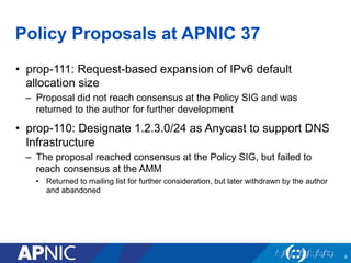 Policy Proposals at APNIC 37
•  prop-111: Request-based expansion of IPv6 default
allocation size
–  Proposal did not reac...