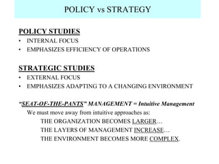 POLICY vs STRATEGY

POLICY STUDIES
• INTERNAL FOCUS
• EMPHASIZES EFFICIENCY OF OPERATIONS


STRATEGIC STUDIES
• EXTERNAL FOCUS
• EMPHASIZES ADAPTING TO A CHANGING ENVIRONMENT

“SEAT-OF-THE-PANTS” MANAGEMENT = Intuitive Management
  We must move away from intuitive approaches as:
      THE ORGANIZATION BECOMES LARGER…
      THE LAYERS OF MANAGEMENT INCREASE…
      THE ENVIRONMENT BECOMES MORE COMPLEX.
 