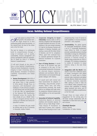 1policy watch
	
this IssueInside
Message From the
Director General............ 1
Chandrajit Banerjee,
Director General, CII
Policy Barometer.......... 4
Industry Voices............. 9
CEO Speak............................................................................................2
July 2016, Volume 5, Issue 1
Policy
I
   ndia aspires to achieve 9-10%
	 GDP growth in the medium term.
The target should be to drive
productivity growth across the economy - at
the national level, the level of the citizen
and at the firm level.
The task for Industry is to continuously
build its competitiveness through a
range of strategies such as quality,
sustainability, resource management and
process management. With this aspiration,
the CII Theme for 2016-17 is ‘Building
National Competitiveness.’
CII will work through six key areas of
focus to drive National Competitiveness.
These are Human Development, Corporate
Integrity & Good Citizenship, Ease of
Doing Business, Innovation & Technical
Capability, Sustainability and Global
Integration.
•	 Human Development: With 63% of
the Indian population in the working-
age group, there is high potential
to drive growth through focus on
education, skill development and
healthcare. CII will continue to progress
on skill training hubs and skill gurukuls.
It will also take up implementation
of the National Skill Qualification
Framework across the country. We
have already set up a Model Career
Center in Gurugram and two more are
coming up in Mumbai and Chennai for
placement services.
	A major CII initiative this year would
be starting work on the CII University
in Amaravati, Andhra Pradesh.
•	 Corporate Integrity & Good
Citizenship: Industry needs to shift to
voluntary compliance with internationally
accepted standards and norms. CII’s new
initiatives in the area include instituting
CII Code for Fair Business Practices and
Adoption of Voluntary Standards, and
starting a course with the Indian School
of Business and GE for compliance
officers, apart from continued focus
on corporate governance through the
National Foundation for Corporate
Governance.
•	 Ease of Doing Business: It should
be easier to do business next year
as compared to this year. CII has
recommended introduction of processes
for alternate dispute resolution,
arbitration and conciliation. Better tax
administration can be boosted through
greater dialogue with Industry.
	CII would work with Central and
State Governments for adoption of
technology, plug-and-play project
models, labour laws, and other
administrative processes. We would
build on our dialogue with trade unions
for progressive industrial relations and
draft guidelines on fair and responsible
workplace.
•	 Innovation & Technical Capability:
Productivity depends on technical
readiness and innovative capacity. CII
plans to set up ’India Design Center‘,
’India Industry IP Foundation‘ to
build more IP owners, and a national
Start‑up Center focusing on non-IT rural
entrepreneurship. A new CII service to
build capabilities in structure innovation
processes is also proposed.
•	 Sustainability: The global agenda
for Sustainable Development includes
a set of 17 Sustainable Development
Goals (SDGs) for 2030. CII would
promote sustainable practices including
renewables in energy mix, reforestation,
sustainable agriculture and green
practices. A national mission to
double energy productivity by 2030 is
envisaged. CII is initiating a programme
to enable all members to adopt
GreenCo rating in the next three
years.
•	 Integration with the World: India
needs to move from a defensive stance
to greater convergence with global
markets. CII would work to further
promote trade, investments and global
strategic alliances. Market entry services
to overseas companies, especially
SMEs wishing to invest in India are
to be offered. Indian companies must
enhance their capabilities in meeting
global standards and norms, and CII
would assist in building competitiveness
at the firm level
Through these six major pillars of
engagement for the coming year, CII
will foster stronger relationships with all
stakeholders to make India more productive
and inclusive.             n
Chandrajit Banerjee
Director General
Confederation of Indian Industry
Dr. Naushad Forbes,
President, CII & Co-Chairman, Forbes Marshall
Focus: Building National Competitiveness
 